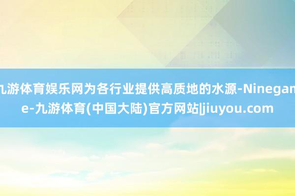 九游体育娱乐网为各行业提供高质地的水源-Ninegame-九游体育(中国大陆)官方网站|jiuyou.com