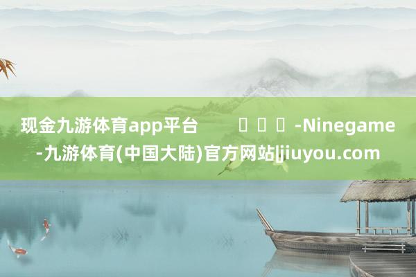 现金九游体育app平台        			-Ninegame-九游体育(中国大陆)官方网站|jiuyou.com