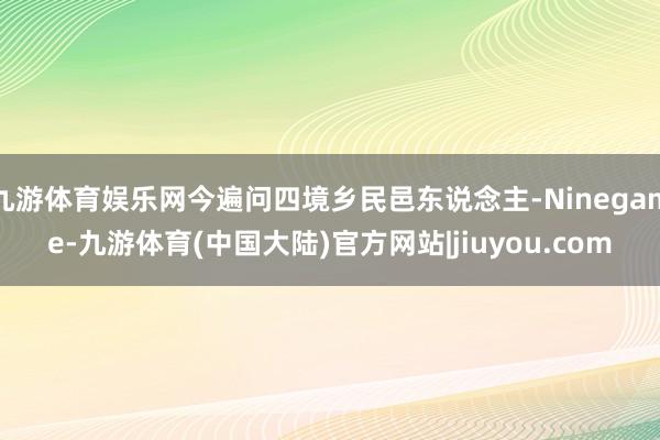 九游体育娱乐网今遍问四境乡民邑东说念主-Ninegame-九游体育(中国大陆)官方网站|jiuyou.com