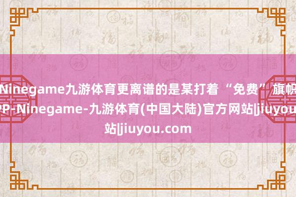 Ninegame九游体育更离谱的是某打着 “免费” 旗帜的 APP-Ninegame-九游体育(中国大陆)官方网站|jiuyou.com