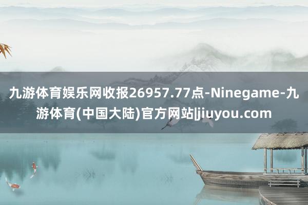 九游体育娱乐网收报26957.77点-Ninegame-九游体育(中国大陆)官方网站|jiuyou.com