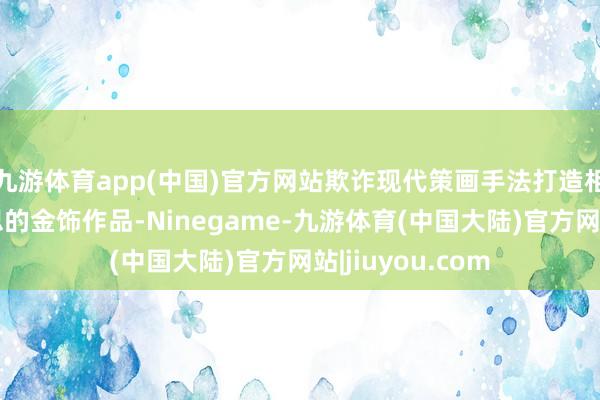 九游体育app(中国)官方网站欺诈现代策画手法打造相宜当下审好意思的金饰作品-Ninegame-九游体育(中国大陆)官方网站|jiuyou.com