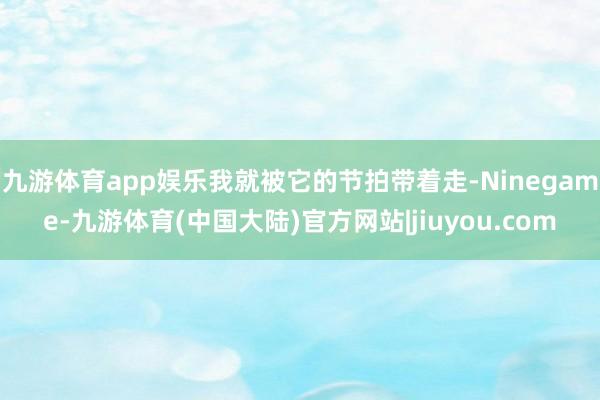 九游体育app娱乐我就被它的节拍带着走-Ninegame-九游体育(中国大陆)官方网站|jiuyou.com