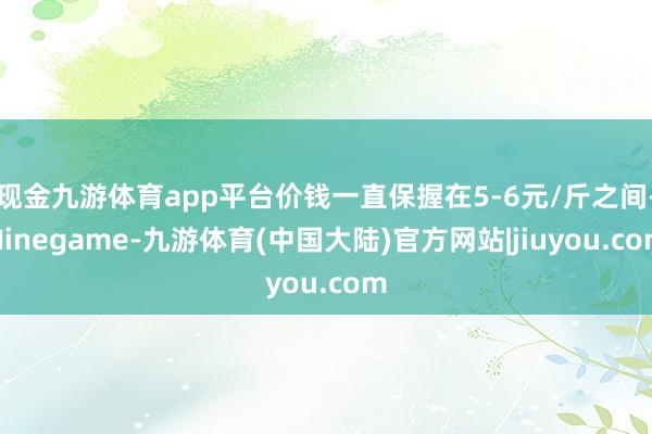 现金九游体育app平台价钱一直保握在5-6元/斤之间-Ninegame-九游体育(中国大陆)官方网站|jiuyou.com