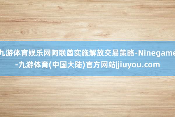 九游体育娱乐网阿联酋实施解放交易策略-Ninegame-九游体育(中国大陆)官方网站|jiuyou.com