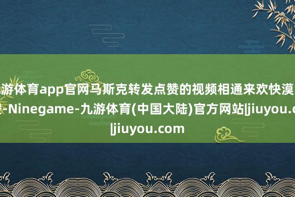 九游体育app官网马斯克转发点赞的视频相通来欢快漠大智控-Ninegame-九游体育(中国大陆)官方网站|jiuyou.com