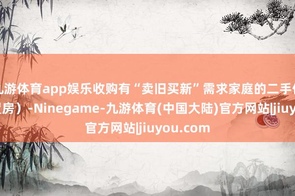 九游体育app娱乐收购有“卖旧买新”需求家庭的二手住房（安置房）-Ninegame-九游体育(中国大陆)官方网站|jiuyou.com