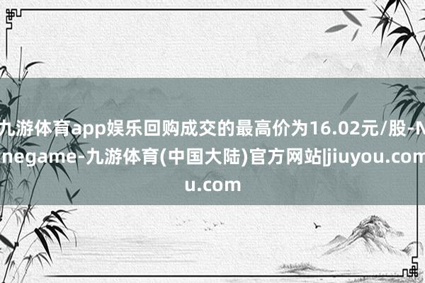 九游体育app娱乐回购成交的最高价为16.02元/股-Ninegame-九游体育(中国大陆)官方网站|jiuyou.com