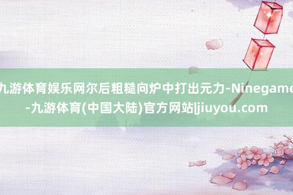 九游体育娱乐网尔后粗糙向炉中打出元力-Ninegame-九游体育(中国大陆)官方网站|jiuyou.com