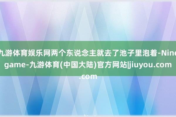 九游体育娱乐网两个东说念主就去了池子里泡着-Ninegame-九游体育(中国大陆)官方网站|jiuyou.com