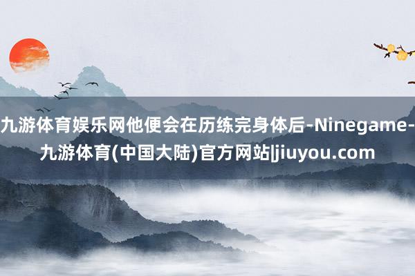 九游体育娱乐网他便会在历练完身体后-Ninegame-九游体育(中国大陆)官方网站|jiuyou.com