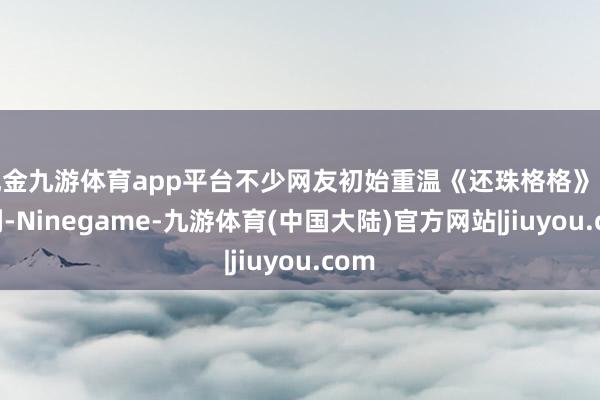现金九游体育app平台不少网友初始重温《还珠格格》电视剧-Ninegame-九游体育(中国大陆)官方网站|jiuyou.com