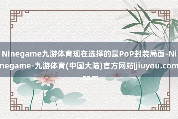 Ninegame九游体育现在选择的是PoP封装局面-Ninegame-九游体育(中国大陆)官方网站|jiuyou.com