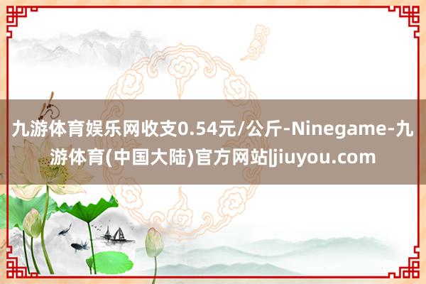 九游体育娱乐网收支0.54元/公斤-Ninegame-九游体育(中国大陆)官方网站|jiuyou.com