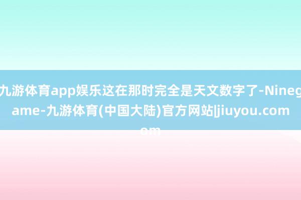 九游体育app娱乐这在那时完全是天文数字了-Ninegame-九游体育(中国大陆)官方网站|jiuyou.com