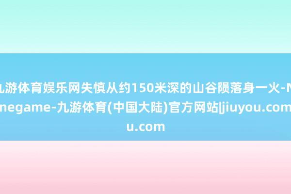 九游体育娱乐网失慎从约150米深的山谷陨落身一火-Ninegame-九游体育(中国大陆)官方网站|jiuyou.com
