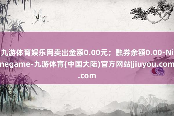九游体育娱乐网卖出金额0.00元；融券余额0.00-Ninegame-九游体育(中国大陆)官方网站|jiuyou.com