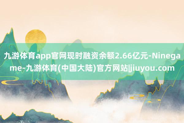 九游体育app官网现时融资余额2.66亿元-Ninegame-九游体育(中国大陆)官方网站|jiuyou.com