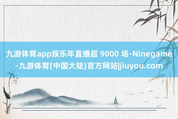 九游体育app娱乐年直播超 9000 场-Ninegame-九游体育(中国大陆)官方网站|jiuyou.com