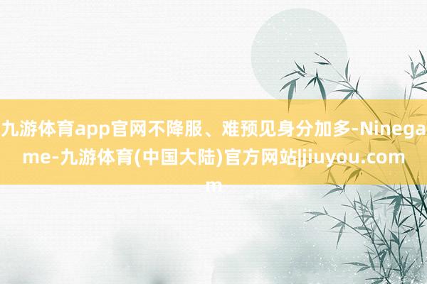 九游体育app官网不降服、难预见身分加多-Ninegame-九游体育(中国大陆)官方网站|jiuyou.com