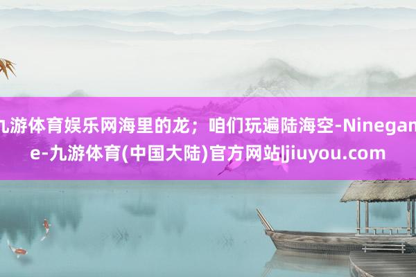 九游体育娱乐网海里的龙；咱们玩遍陆海空-Ninegame-九游体育(中国大陆)官方网站|jiuyou.com