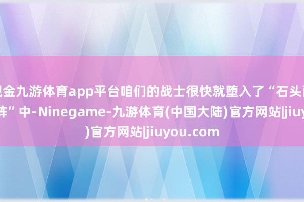 现金九游体育app平台咱们的战士很快就堕入了“石头雨”“棍棒阵”中-Ninegame-九游体育(中国大陆)官方网站|jiuyou.com