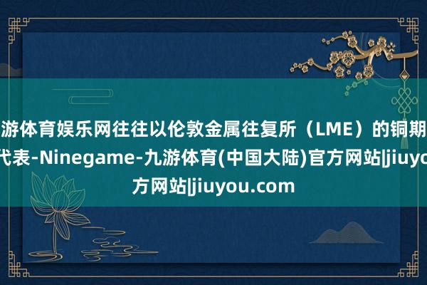 九游体育娱乐网往往以伦敦金属往复所（LME）的铜期货合约为代表-Ninegame-九游体育(中国大陆)官方网站|jiuyou.com