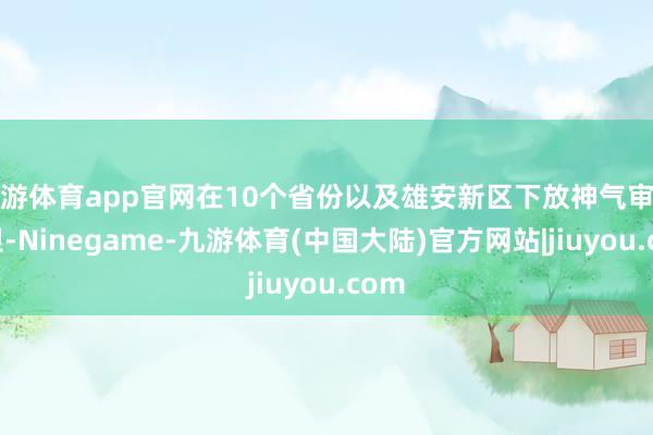 九游体育app官网在10个省份以及雄安新区下放神气审核权限-Ninegame-九游体育(中国大陆)官方网站|jiuyou.com