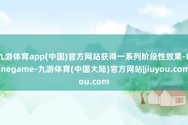 九游体育app(中国)官方网站获得一系列阶段性效果-Ninegame-九游体育(中国大陆)官方网站|jiuyou.com