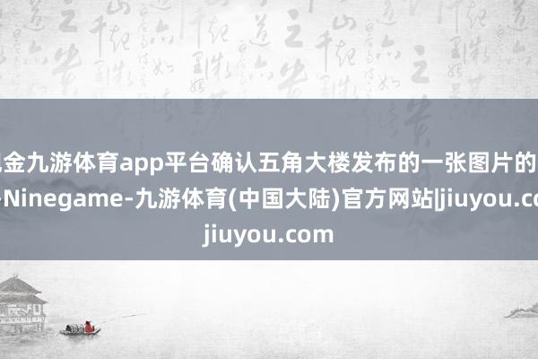 现金九游体育app平台确认五角大楼发布的一张图片的评释-Ninegame-九游体育(中国大陆)官方网站|jiuyou.com