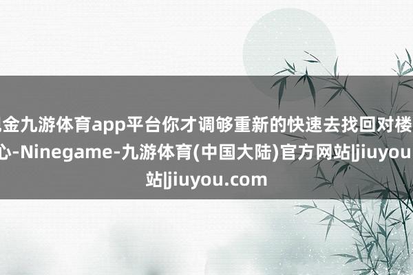 现金九游体育app平台你才调够重新的快速去找回对楼市的信心-Ninegame-九游体育(中国大陆)官方网站|jiuyou.com
