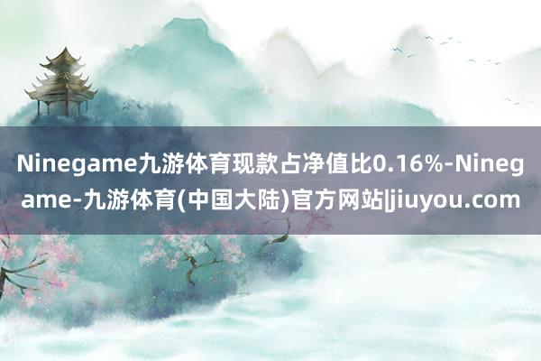 Ninegame九游体育现款占净值比0.16%-Ninegame-九游体育(中国大陆)官方网站|jiuyou.com