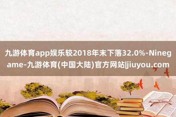 九游体育app娱乐较2018年末下落32.0%-Ninegame-九游体育(中国大陆)官方网站|jiuyou.com