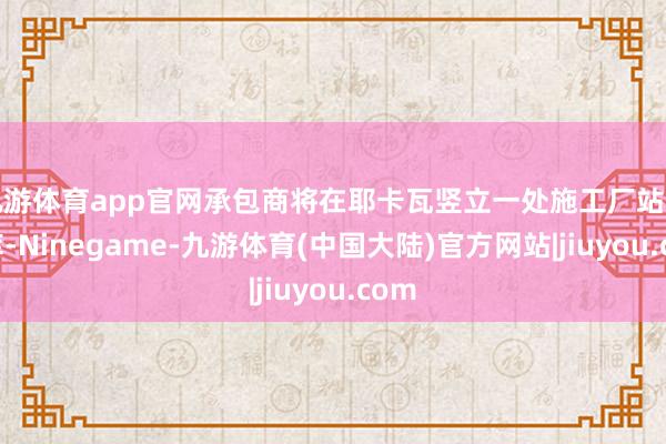 九游体育app官网承包商将在耶卡瓦竖立一处施工厂站和仓库-Ninegame-九游体育(中国大陆)官方网站|jiuyou.com
