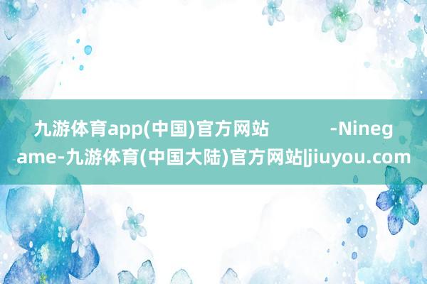 九游体育app(中国)官方网站            -Ninegame-九游体育(中国大陆)官方网站|jiuyou.com