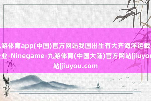 九游体育app(中国)官方网站我国出生有大齐海洋运载方面的企业-Ninegame-九游体育(中国大陆)官方网站|jiuyou.com