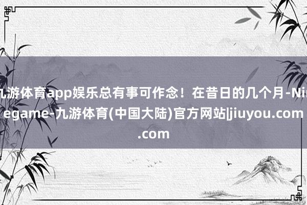九游体育app娱乐总有事可作念！在昔日的几个月-Ninegame-九游体育(中国大陆)官方网站|jiuyou.com