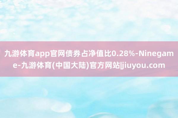 九游体育app官网债券占净值比0.28%-Ninegame-九游体育(中国大陆)官方网站|jiuyou.com