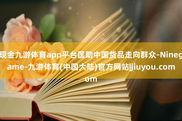 现金九游体育app平台匡助中国货品走向群众-Ninegame-九游体育(中国大陆)官方网站|jiuyou.com