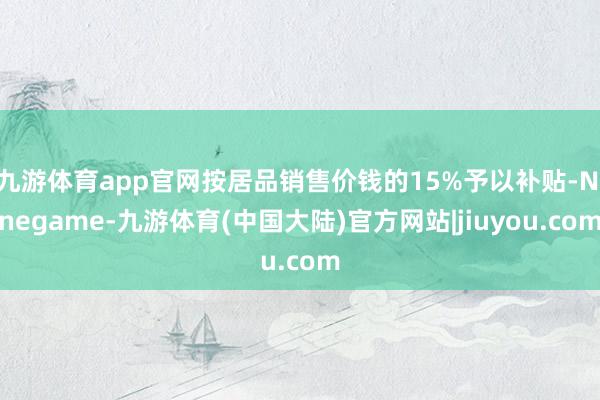 九游体育app官网按居品销售价钱的15%予以补贴-Ninegame-九游体育(中国大陆)官方网站|jiuyou.com