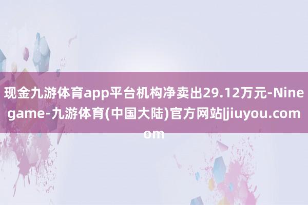 现金九游体育app平台机构净卖出29.12万元-Ninegame-九游体育(中国大陆)官方网站|jiuyou.com