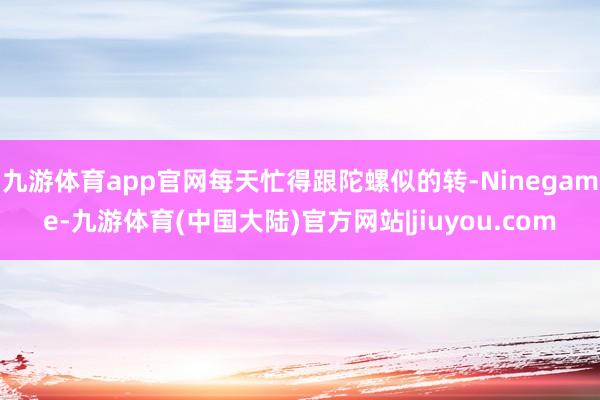 九游体育app官网每天忙得跟陀螺似的转-Ninegame-九游体育(中国大陆)官方网站|jiuyou.com