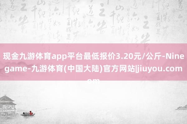 现金九游体育app平台最低报价3.20元/公斤-Ninegame-九游体育(中国大陆)官方网站|jiuyou.com