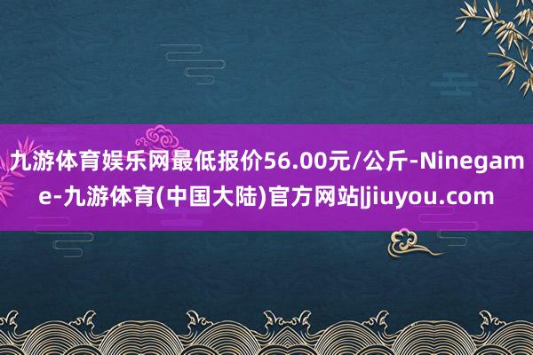 九游体育娱乐网最低报价56.00元/公斤-Ninegame-九游体育(中国大陆)官方网站|jiuyou.com