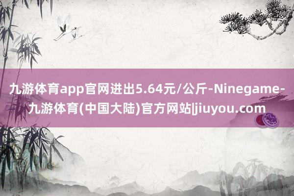 九游体育app官网进出5.64元/公斤-Ninegame-九游体育(中国大陆)官方网站|jiuyou.com