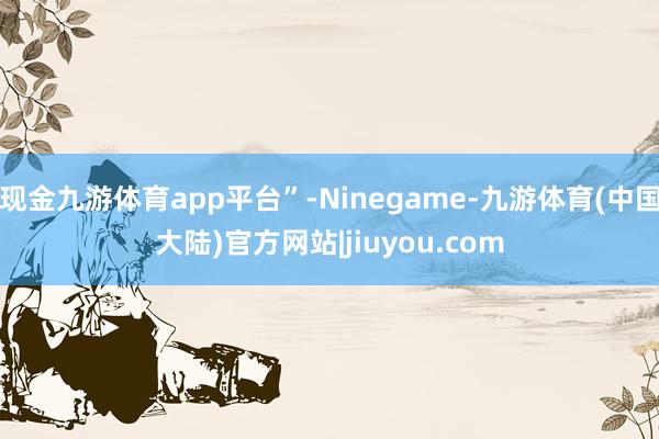 现金九游体育app平台”-Ninegame-九游体育(中国大陆)官方网站|jiuyou.com