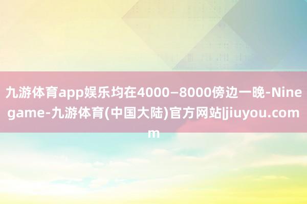 九游体育app娱乐均在4000—8000傍边一晚-Ninegame-九游体育(中国大陆)官方网站|jiuyou.com