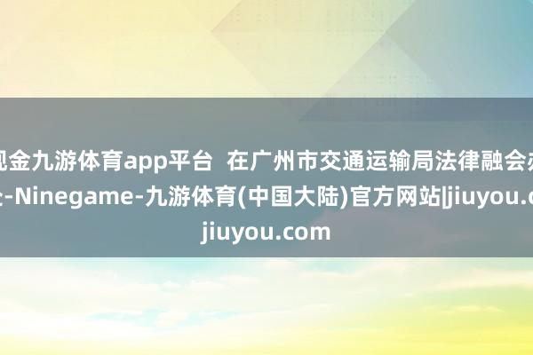 现金九游体育app平台  在广州市交通运输局法律融会办公处-Ninegame-九游体育(中国大陆)官方网站|jiuyou.com