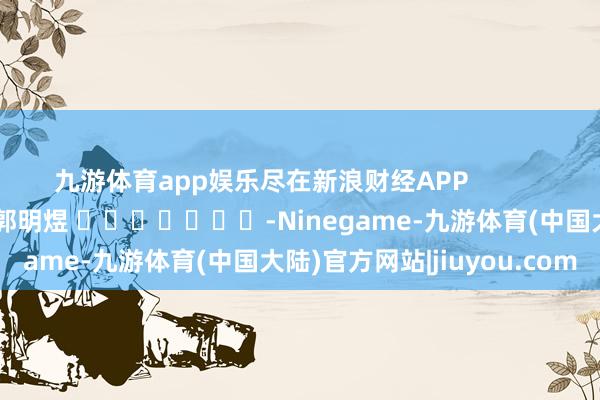 九游体育app娱乐尽在新浪财经APP            						职守裁剪：郭明煜 							-Ninegame-九游体育(中国大陆)官方网站|jiuyou.com