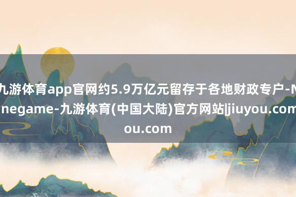九游体育app官网约5.9万亿元留存于各地财政专户-Ninegame-九游体育(中国大陆)官方网站|jiuyou.com